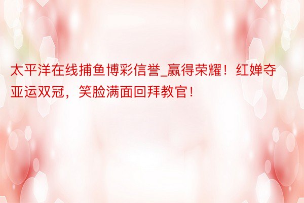 太平洋在线捕鱼博彩信誉_赢得荣耀！红婵夺亚运双冠，笑脸满面回拜教官！