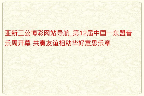 亚新三公博彩网站导航_第12届中国—东盟音乐周开幕 共奏友谊相助华好意思乐章