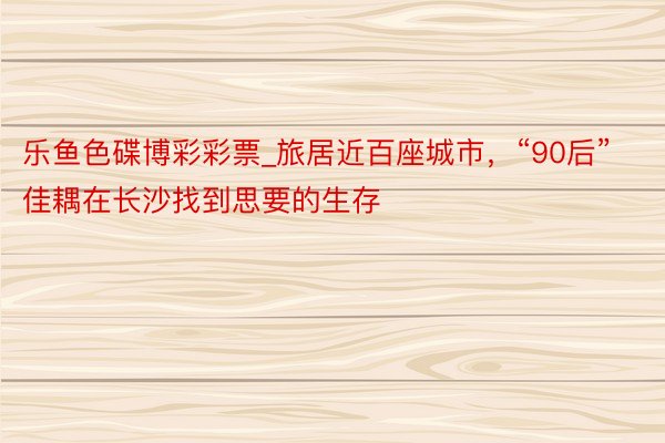 乐鱼色碟博彩彩票_旅居近百座城市，“90后”佳耦在长沙找到思要的生存