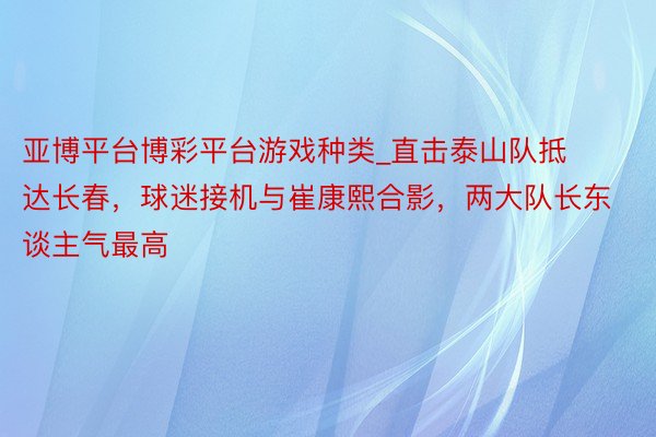 亚博平台博彩平台游戏种类_直击泰山队抵达长春，球迷接机与崔康熙合影，两大队长东谈主气最高