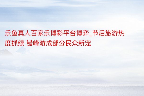 乐鱼真人百家乐博彩平台博弈_节后旅游热度抓续 错峰游成部分民众新宠