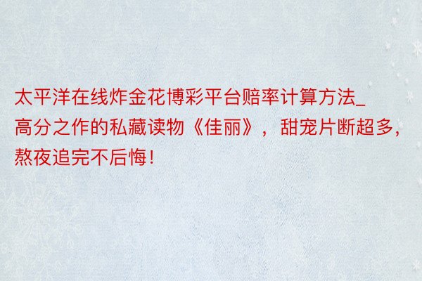 太平洋在线炸金花博彩平台赔率计算方法_高分之作的私藏读物《佳丽》，甜宠片断超多，熬夜追完不后悔！