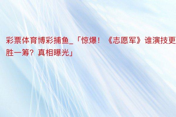 彩票体育博彩捕鱼_「惊爆！《志愿军》谁演技更胜一筹？真相曝光」