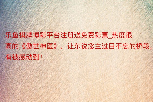 乐鱼棋牌博彩平台注册送免费彩票_热度很高的《傲世神医》，让东说念主过目不忘的桥段，有被感动到！
