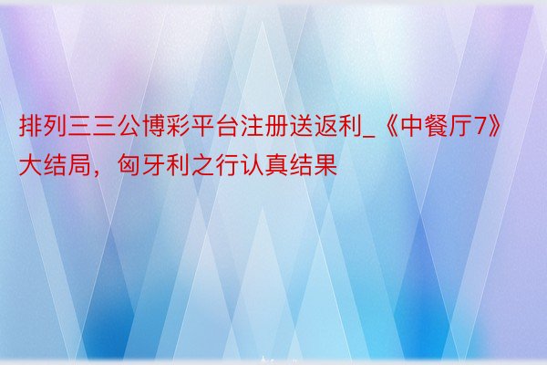 排列三三公博彩平台注册送返利_《中餐厅7》大结局，匈牙利之行认真结果