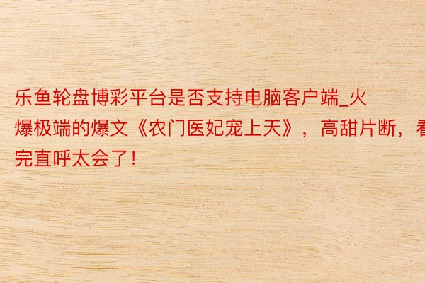 乐鱼轮盘博彩平台是否支持电脑客户端_火爆极端的爆文《农门医妃宠上天》，高甜片断，看完直呼太会了！