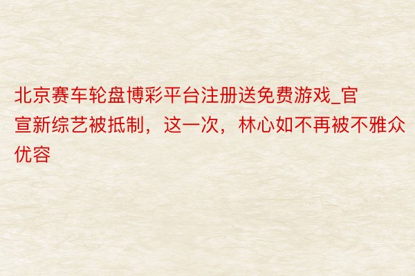 北京赛车轮盘博彩平台注册送免费游戏_官宣新综艺被抵制，这一次，林心如不再被不雅众优容