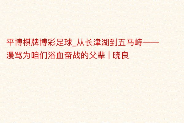 平博棋牌博彩足球_从长津湖到五马峙——漫骂为咱们浴血奋战的父辈 | 晓良