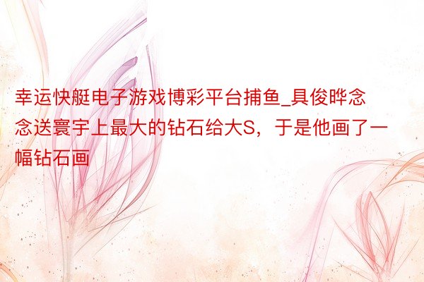 幸运快艇电子游戏博彩平台捕鱼_具俊晔念念送寰宇上最大的钻石给大S，于是他画了一幅钻石画