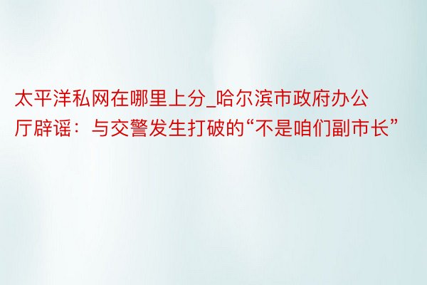 太平洋私网在哪里上分_哈尔滨市政府办公厅辟谣:与交警发生打破的“不是咱们副市长”