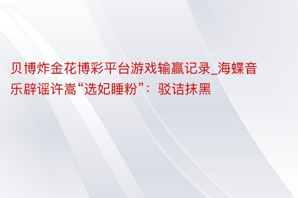 贝博炸金花博彩平台游戏输赢记录_海蝶音乐辟谣许嵩“选妃睡粉”:驳诘抹黑