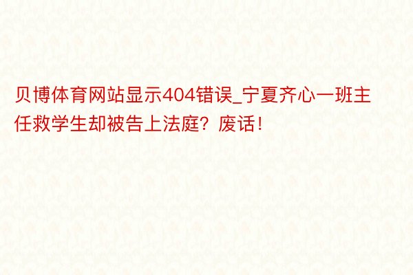 贝博体育网站显示404错误_宁夏齐心一班主任救学生却被告上法庭？废话！