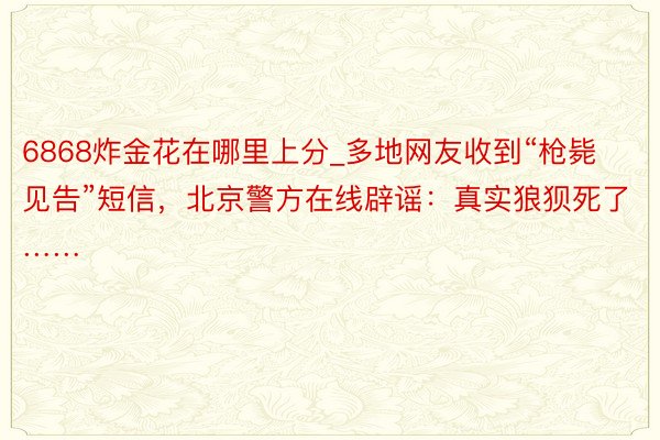 6868炸金花在哪里上分_多地网友收到“枪毙见告”短信,北京警方在线辟谣:真实狼狈死了……