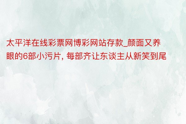 太平洋在线彩票网博彩网站存款_颜面又养眼的6部小污片， 每部齐让东谈主从新笑到尾