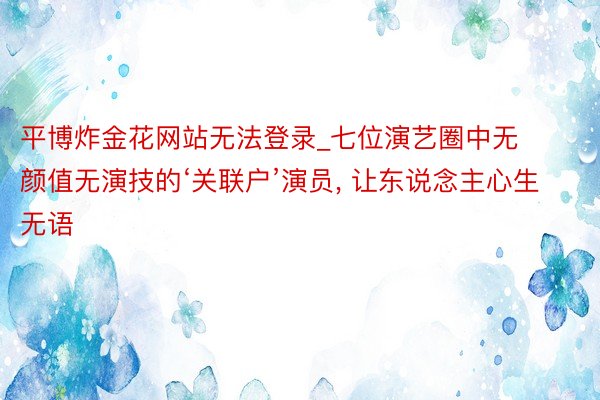 平博炸金花网站无法登录_七位演艺圈中无颜值无演技的‘关联户’演员, 让东说念主心生无语