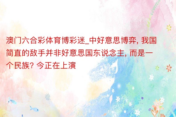 澳门六合彩体育博彩迷_中好意思博弈, 我国简直的敌手并非好意思国东说念主, 而是一个民族? 今正在上演