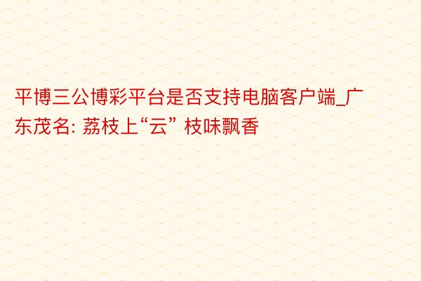 平博三公博彩平台是否支持电脑客户端_广东茂名: 荔枝上“云” 枝味飘香