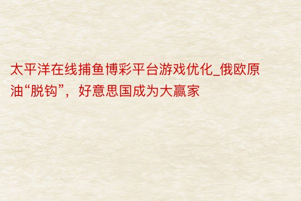 太平洋在线捕鱼博彩平台游戏优化_俄欧原油“脱钩”，好意思国成为大赢家