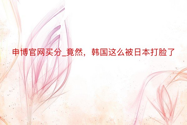 申博官网买分_竟然，韩国这么被日本打脸了