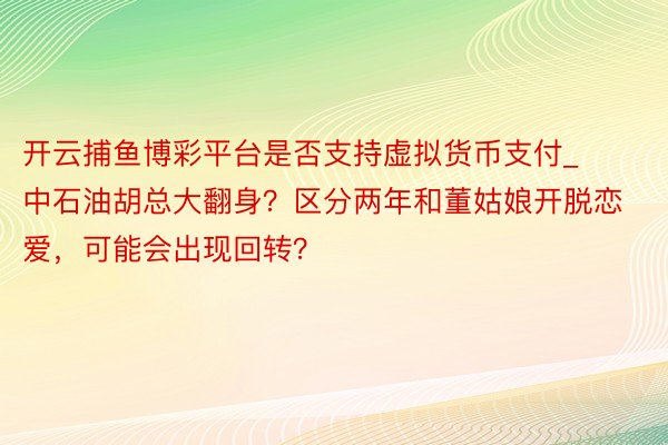 开云捕鱼博彩平台是否支持虚拟货币支付_中石油胡总大翻身？区分两年和董姑娘开脱恋爱，可能会出现回转？