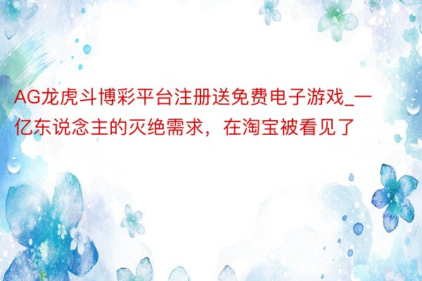 AG龙虎斗博彩平台注册送免费电子游戏_一亿东说念主的灭绝需求，在淘宝被看见了