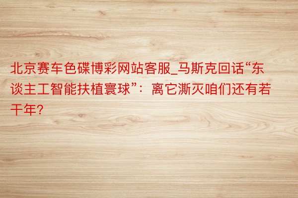 北京赛车色碟博彩网站客服_马斯克回话“东谈主工智能扶植寰球”：离它澌灭咱们还有若干年？