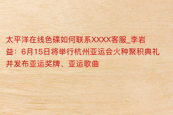太平洋在线色碟如何联系XXXX客服_李岩益：6月15日将举行杭州亚运会火种聚积典礼 并发布亚运奖牌、亚运歌曲