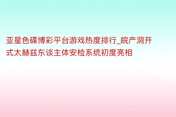 亚星色碟博彩平台游戏热度排行_皖产洞开式太赫兹东谈主体安检系统初度亮相