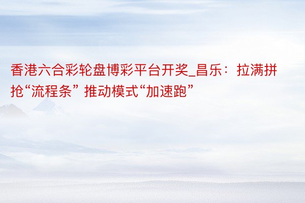 香港六合彩轮盘博彩平台开奖_昌乐：拉满拼抢“流程条” 推动模式“加速跑”
